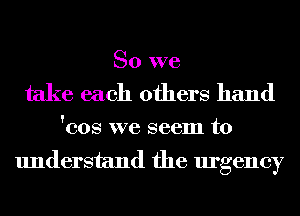 So we
take each others hand

'cos we seem to

understand the urgency