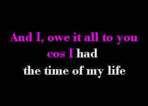 And I, owe it all to you
cos I had

the time of my life