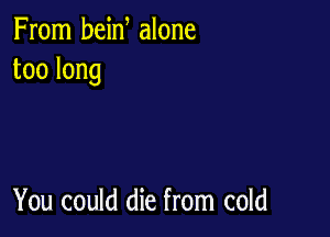 From bein alone
toolong

You could die from cold