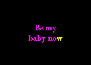 Be my
baby now