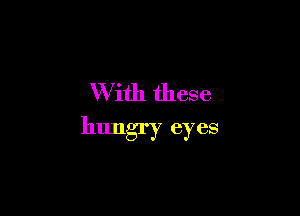 W ith these

hungry eyes