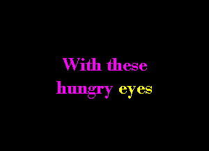 W ith these

hungry eyes