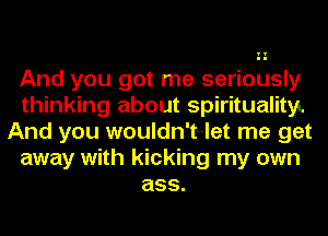 And you got me seriously
thinking about spiritualityL
And you wouldn't-let me get
away with kicking my own
ass.