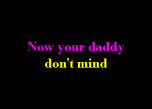Now your daddy

don't mind