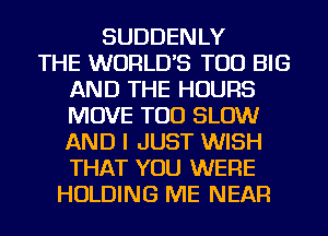 SUDDENLY
THE WORLD'S TOD BIG
AND THE HOURS
MOVE TOD SLOW
AND I JUST WISH
THAT YOU WERE
HOLDING ME NEAR