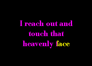 I reach out and
touch that

heavenly face