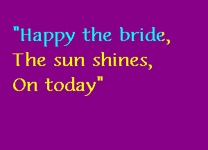 Happy the bride,
The sun shines,

On today