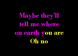 Maybe they'll

tell me where

on earth you are
Oh no