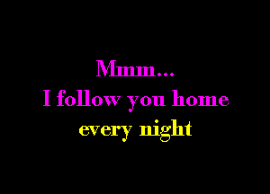 Mmm...

I follow you home

every night
