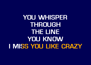 YOU WHISPER
THROUGH
THE LINE

YOU KNOW
I MISS YOU LIKE CRAZY