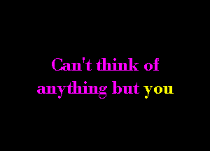 Can't think of

anything but you