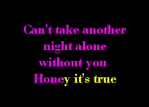 Can't take another
night alone

without you

Honey it's true

g