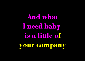 And what
I need baby

is a little of

your company