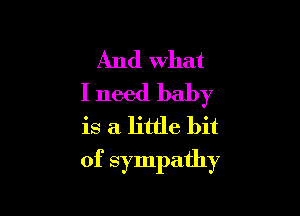 And what
I need baby
is a little bit

of sympathy