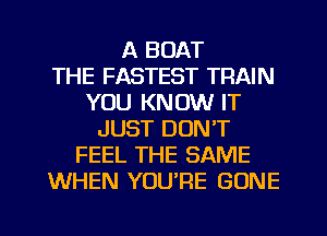 A BOAT
THE FASTEST TRAIN
YOU KNOW IT
JUST DON'T
FEEL THE SAME
WHEN YOU'RE GONE