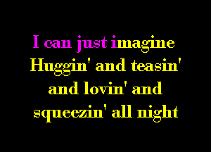 I can just ilnag'me
Huggin' and teasin'
and lovin' and

squeezin' all night