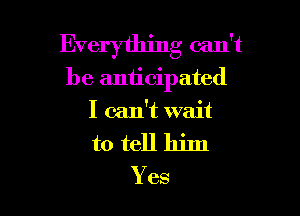 Everything can't

be anticipated
I can't wait
to tell him

Yes
