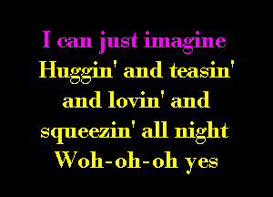 I can just imagine
Huggin' and teasin'
and lovin' and
squeezin' all night
VVoh- oh-oh yes