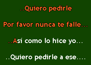 ..Quiero pedirle

Por favor nunca te falle...

..Asi como lo hice yo...

..Quiero pedirle a ese....