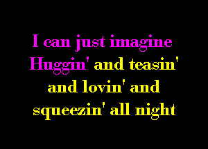 I can just ilnag'me
Huggin' and teasin'
and lovin' and

squeezin' all night