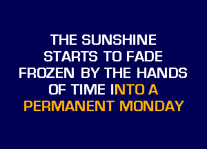 THE SUNSHINE
STARTS TU FADE
FROZEN BY THE HANDS
OF TIME INTO A
PERMANENT MONDAY