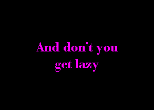 And don't you

get lazy