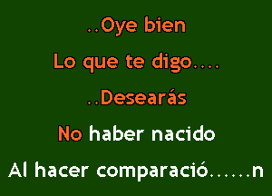 ..Oye bien
Lo que te digo....
..Desearas

No haber nacido

Al hacer comparaci6 ...... n