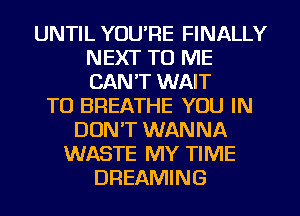UNTIL YOU'RE FINALLY
NEXT TO ME
CAN'T WAIT

TO BREATHE YOU IN
DON'T WANNA
WASTE MY TIME
DREAMING