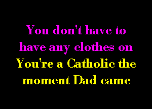 You don't have to
have any clothes on

You're a Catholic the

moment Dad came