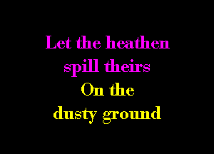 Let the heathen
spill theirs

011 the
dusty ground