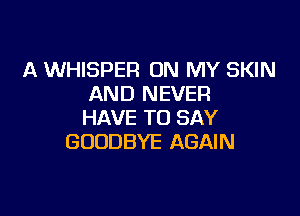 A WHISPER ON MY SKIN
AND NEVER

HAVE TO SAY
GOODBYE AGAIN