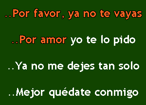 ..Por favor, ya no te vayas
..Por amor yo te lo pido

..Ya no me dejes tan solo

..Mejor qwdate conmigo l