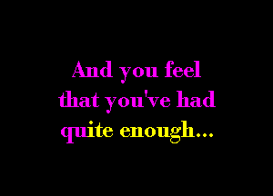 And you feel

that you've had
quite enough...