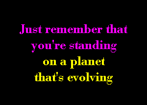 Just remember that
you're standing
on a. planet

that's evolving

g