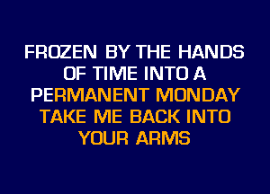 FROZEN BY THE HANDS
OF TIME INTO A
PERMANENT MONDAY
TAKE ME BACK INTO
YOUR ARMS