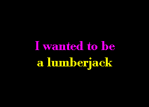 I wanted to be

a lumberjack