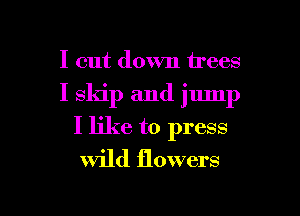 I cut down trees
I skip and jump
I like to press
Wild flowers

I