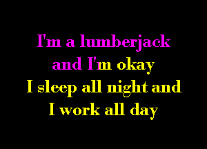 I'm a lumberjack
and I'm okay
I Sleep all night and
I work all day