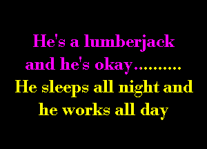 He's a lumberjack
and he's okay ..........
He Sleeps all night and
he works all day