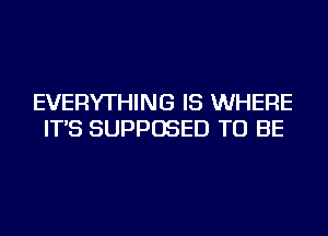 EVERYTHING IS WHERE
IT'S SUPPOSED TO BE