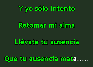 Y yo s6lo intento

Retomar mi alma
Llaate tu ausencia

Que tu ausencia mata .....