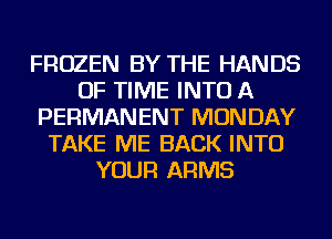 FROZEN BY THE HANDS
OF TIME INTO A
PERMANENT MONDAY
TAKE ME BACK INTO
YOUR ARMS