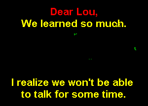 Dear Lou,
We learned so much.

y

I realize we won't be able
to talk for some time.
