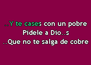 ..Y te cases con un pobre

Pidele a Dio..s
..Que no te salga de cobre