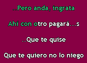 ..Pero anda, ingrata
Ahi con otro pagari..s

..Que te quise

Que te quiero no lo niego