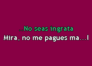 ..No seas ingrata

Mira, no me pagues ma...l