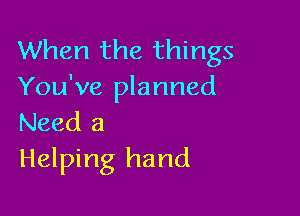 When the things
You've planned

Need 3
Helping hand