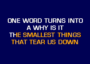 ONE WORD TURNS INTO
A WHY IS IT
THE SMALLEST THINGS
THAT TEAR US DOWN