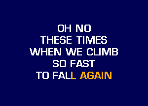 OH NO
THESE TIMES
WHEN WE CLIMB

SO FAST
TO FALL AGAIN