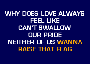WHY DOES LOVE ALWAYS
FEEL LIKE
CAN'T SWALLOW
OUR PRIDE
NEITHER OF US WANNA
RAISE THAT FLAG